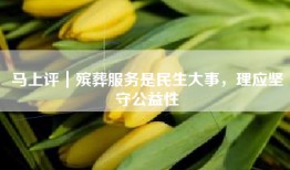 马上评｜殡葬服务是民生大事，理应坚守公益性