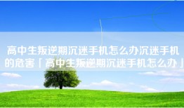高中生叛逆期沉迷手机怎么办沉迷手机的危害「高中生叛逆期沉迷手机怎么办」